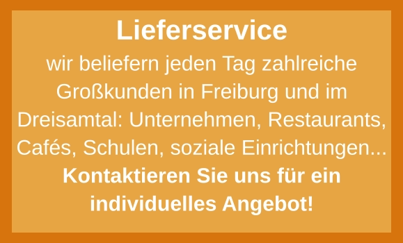 Lieferservice wir beliefern jeden Tag zahlreiche Großkunden in Freiburg und im Dreisamtal: Unternehmen, Restaurants, Cafés, Schulen, soziale Einrichtungen... Kontaktieren Sie uns für ein individuelles Angebot!